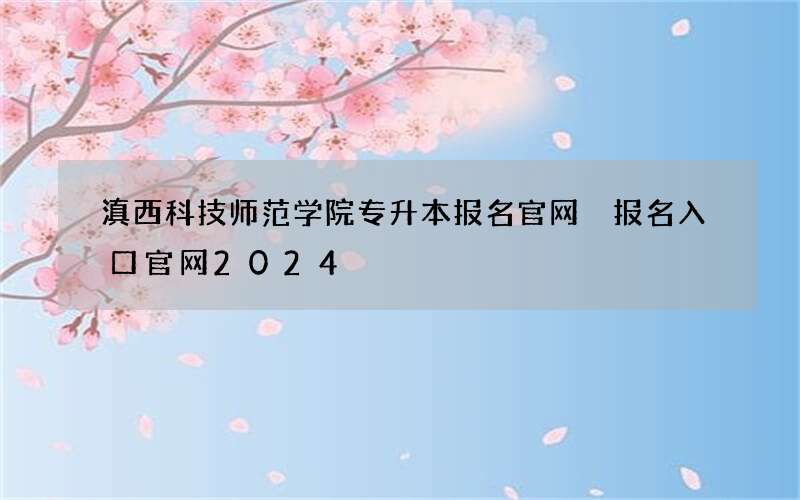 滇西科技师范学院专升本报名官网 报名入口官网2024